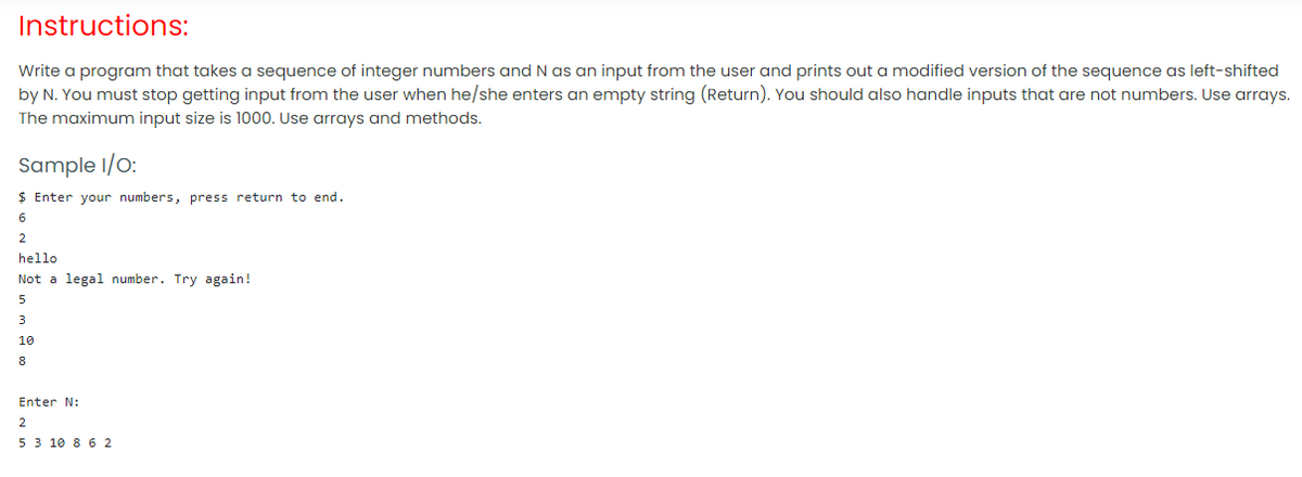 Instructions:
Write a program that takes a sequence of integer numbers and N as an input from the user and prints out a modified version of the sequence as left-shifted
by N. You must stop getting input from the user when he/she enters an empty string (Return). You should also handle inputs that are not numbers. Use arrays.
The maximum input size is 1000. Use arrays and methods.
Sample I/O:
$ Enter your numbers, press return to end.
6
2
hello
Not a legal number. Try again!
5
3
10
8
Enter N:
2
5 3 10 8 6 2
