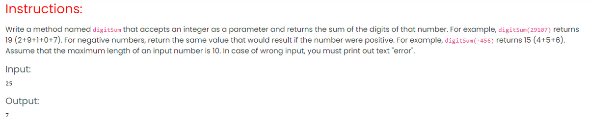 Instructions:
Write a method named digitsum that accepts an integer as a parameter and returns the sum of the digits of that number. For example, digitSum(29107) returns
19 (2+9+1+0+7). For negative numbers, return the same value that would result if the number were positive. For example, digitSum(-456) returns 15 (4+5+6).
Assume that the maximum length of an input number is 10. In case of wrong input, you must print out text "error".
Input:
25
Output:
7
