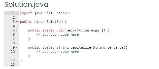 Solution.java
1- import java.util.Scanner;
2
3- public class Solution {
4
public static void main(String args[]) {
// add your code here
5-
6
7
8
public static String capitalize(String sentence){
// add your code here
10
11
12
13
