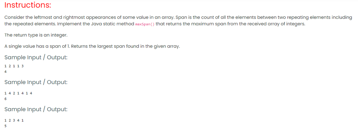 Instructions:
Consider the leftmost and rightmost appearances of some value in an array. Span is the count of all the elements between two repeating elements including
the repeated elements. Implement the Java static method maxSpan () that returns the maximum span from the received array of integers.
The return type is an integer.
A single value has a span of 1. Returns the largest span found in the given array.
Sample Input / Output:
1 2 1 1 3
4
Sample Input / Output:
14 2 1 4 1 4
6
Sample Input / Output:
1 2 3 4 1
5
