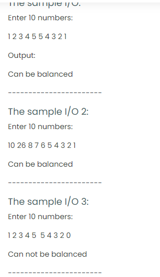 TmE SUmpie i/0.
Enter 10 numbers:
1234 55 4 321
Output:
Can be balanced
The sample I/O 2:
Enter 10 numbers:
10 26 8 76543 21
Can be balanced
The sample I/O 3:
Enter 10 numbers:
123 45 54320
Can not be balanced
