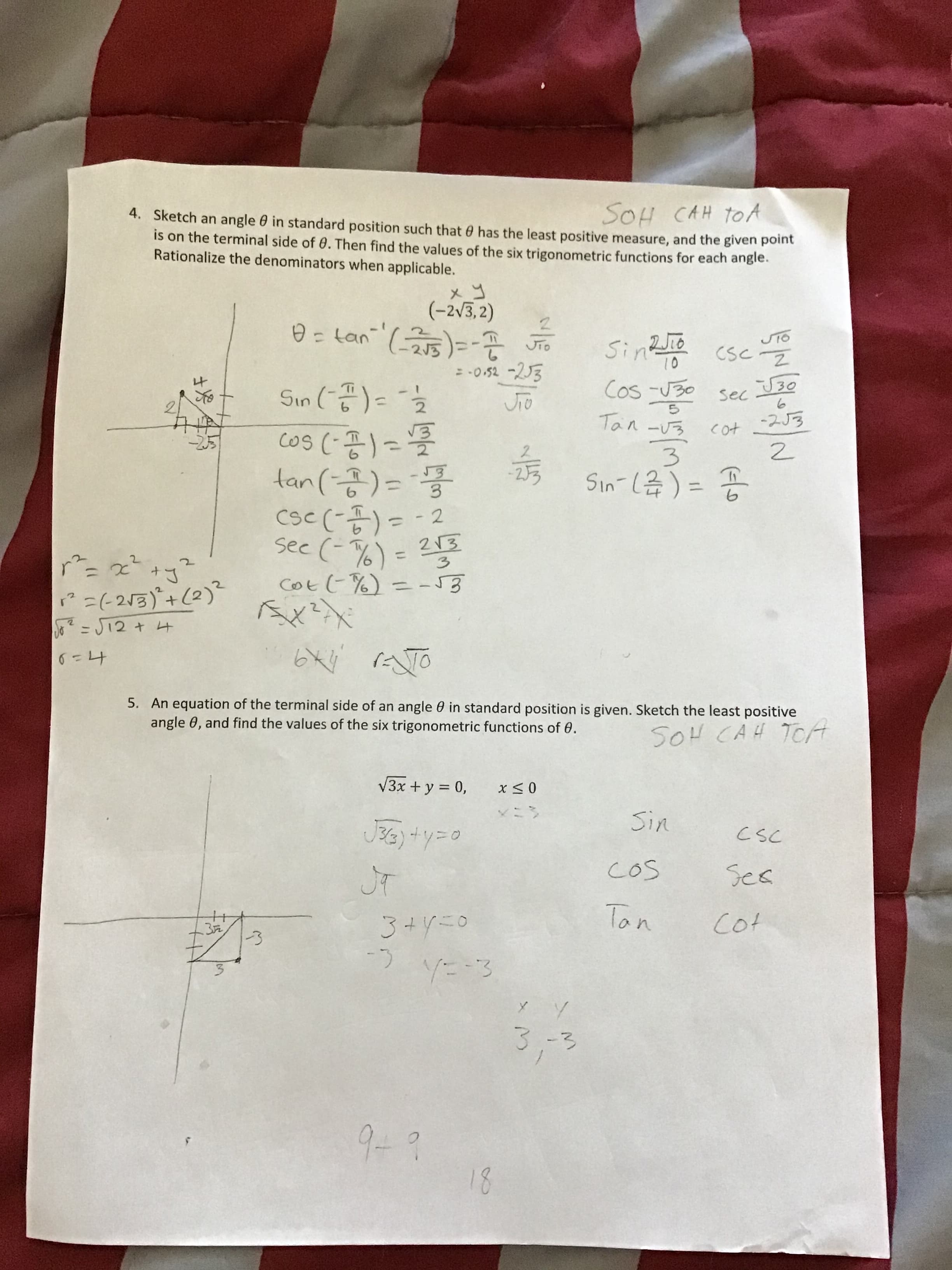 SOH CAH toA
4. Sketch an angle 0 in standard position such that 0 has the least positive measure, and the given point
is on the terminal side of 0. Then find the values of the six trigonometric functions for each angle.
Rationalize the denominators when applicable.
(-2v3, 2)
SinRio
Cos -U30
Sinz cscz
10
= -0.52 -23
Sin (-공)= "호
sec
Tan -U3
-253
cos
tan(7)=
Csc (-곰)--2
see (-%) = 213
Cott %) =-53
%3D
%3D
%3D
?=(-213)'+(2)"
J- J12 + 4
5. An equation of the terminal side of an angle 0 in standard position is given. Sketch the least positive
angle 0, and find the values of the six trigonometric functions of 0.
SOH CAH TCA
V3x + y = 0,
Sin
csC
COS
Ses
Tan
Cot
3+Y=0
.32
3.
3.-3
9-?
18
