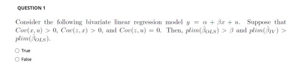 QUESTION 1
Consider the following bivariate linear regression model y = a + Bx + u. Suppose that
Cov(x, u) > 0, Cov(z, x) > 0, and Cov(z, u) = 0. Then, plim(BoLS) > B and plim(BIv) >
plim(BOLS).
O True
O False
