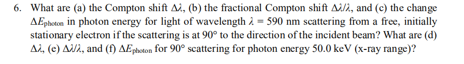 6. What are (a) the Compton shift A2, (b) the fractional Compton shift A1/2, and (c) the change
AEphoton in photon energy for light of wavelength 2 = 590 nm scattering from a free, initially
stationary electron if the scattering is at 90° to the direction of the incident beam? What are (d)
A2, (e) AU2, and (f) AEphoton for 90° scattering for photon energy 50.0 keV (x-ray range)?
