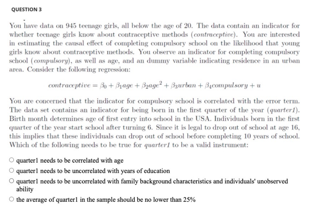 QUESTION 3
You have data on 945 teenage girls, all below the age of 20. The data contain an indicator for
whether teenage girls know about contraceptive methods (contraceptive). You are interested
in estimating the causal effect of completing compulsory school on the likelihood that young
girls know about contraceptive methods. You observe an indicator for completing compulsory
school (compulsory), as well as age, and an dummy variable indicating residence in an urban
area. Consider the following regression:
contraceptive = B0 + B1age + B2age² + Bzurban + B4compulsory + u
You are concerned that the indicator for compulsory school is correlated with the error term.
The data set contains an indicator for being born in the first quarter of the year (quarter1).
Birth month determines age of first entry into school in the USA. Individuals born in the first
quarter of the year start school after turning 6. Since it is legal to drop out of school at age 16,
this implies that these individuals can drop out of school before completing 10 years of school.
Which of the following needs to be true for quarter1 to be a valid instrument:
O quarterl needs to be correlated with age
O quarter1 needs to be uncorrelated with years of education
O quarterl needs to be uncorrelated with family background characteristics and individuals' unobserved
ability
O the average of quarter1 in the sample should be no lower than 25%
