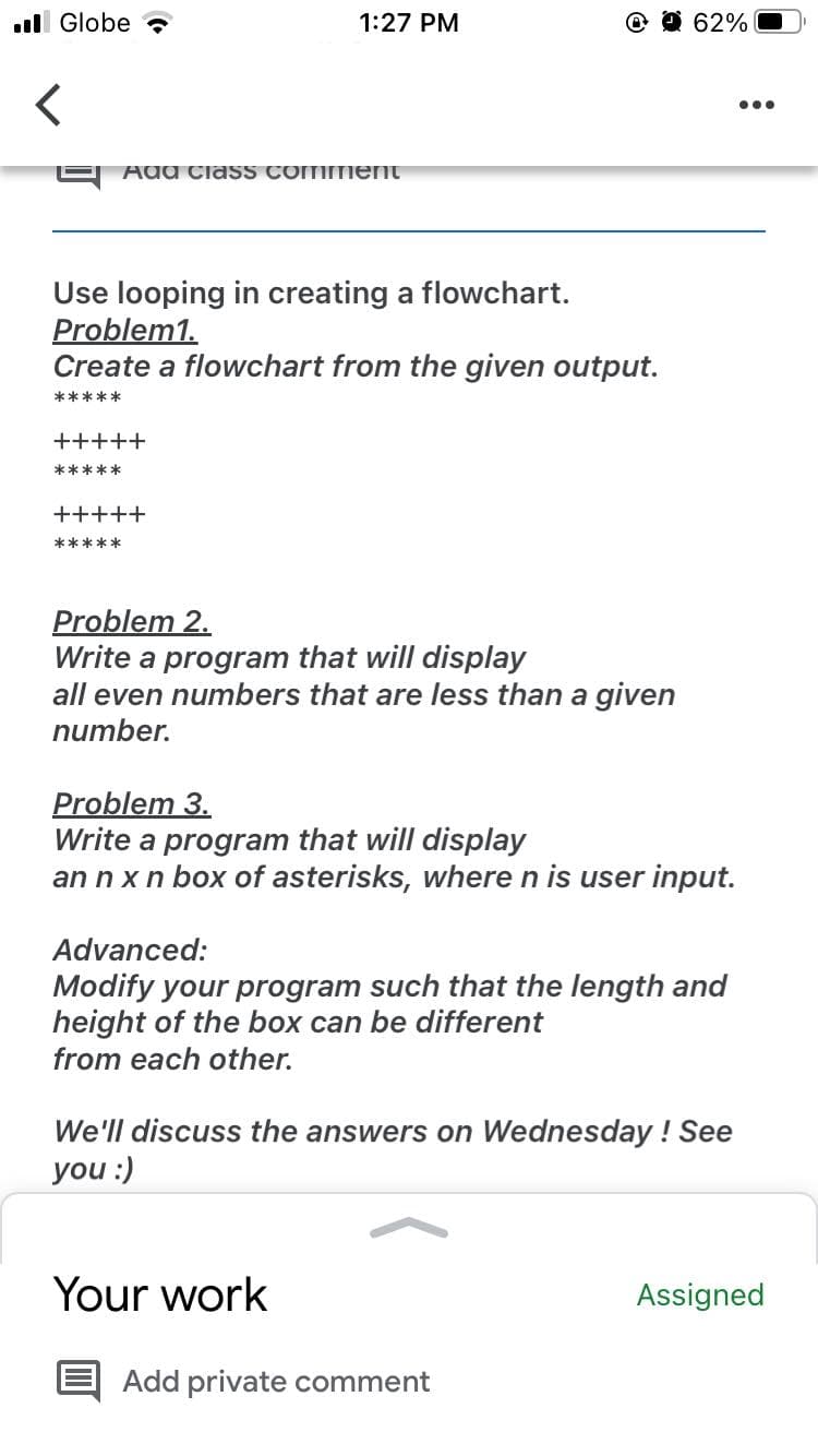 l Globe
1:27 PM
O @ 62%
...
Add CiasS Comment
Use looping in creating a flowchart.
Problem1.
Create a flowchart from the given output.
*****
+++++
*****
+++++
*****
Problem 2.
Write a program that will display
all even numbers that are less than a given
number.
Problem 3.
Write a program that will display
an n xn box of asterisks, where n is user input.
Advanced:
Modify your program such that the length and
height of the box can be different
from each other.
We'll discuss the answers on Wednesday ! See
you :)
Your work
Assigned
Add private comment
