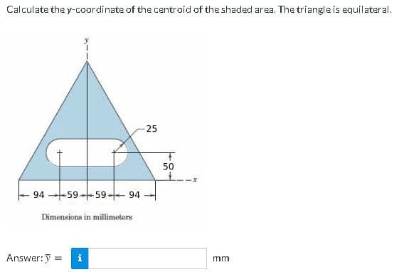 Calculate the y-coordinate of the centroid of the shaded area. The triangle is equilateral.
25
50
94 -59-+59+ 94
Dimensions in millimeters
Answer:y =
i
mm
