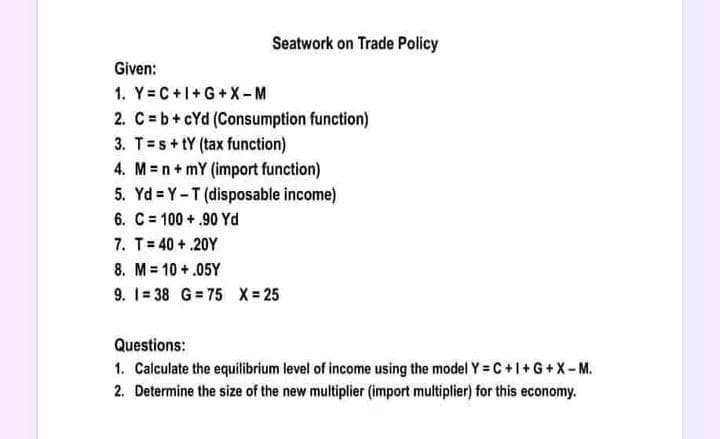 Seatwork on Trade Policy
Given:
1. Y=C+I+G+X-M
2. C = b + cYd (Consumption function)
3. Ts+tY (tax function)
4. Mn+ mY (import function)
5. Yd=Y-T (disposable income)
6. C = 100+.90 Yd
7. T=40+.20Y
8. M = 10 +.05Y
9. 1=38 G=75 X = 25
Questions:
1. Calculate the equilibrium level of income using the model Y=C+I+G+X-M.
2. Determine the size of the new multiplier (import multiplier) for this economy.