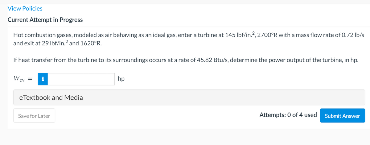 View Policies
Current Attempt in Progress
Hot combustion gases, modeled as air behaving as an ideal gas, enter a turbine at 145 lbf/in.?, 2700°R with a mass flow rate of 0.72 Ib/s
and exit at 29 Ibf/in.? and 1620°R.
If heat transfer from the turbine to its surroundings occurs at a rate of 45.82 Btu/s, determine the power output of the turbine, in hp.
W cv
hp
i
eTextbook and Media
Attempts: 0 of 4 used
Submit Answer
Save for Later
