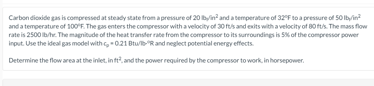 Carbon dioxide gas is compressed at steady state from a pressure of 20 Ibf/in? and a temperature of 32°F to a pressure of 50 lbf/in?
and a temperature of 100°F. The gas enters the compressor with a velocity of 30 ft/s and exits with a velocity of 80 ft/s. The mass flow
rate is 2500 Ib/hr. The magnitude of the heat transfer rate from the compressor to its surroundings is 5% of the compressor power
input. Use the ideal gas model with c, = 0.21 Btu/lb-°R and neglect potential energy effects.
Determine the flow area at the inlet, in ft?, and the power required by the compressor to work, in horsepower.
