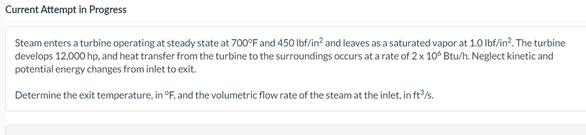 Current Attempt in Progress
Steam enters a turbine operating at steady state at 700°F and 450 lbf/in? and leaves as a saturated vapor at 1.O Ibf/in?. The turbine
develops 12,000 hp, and heat transfer from the turbine to the surroundings occurs at a rate of 2 x 106 Btu/h. Neglect kinetic and
potential energy changes from inlet to exit.
Determine the exit temperature, in °F, and the volumetric flow rate of the steam at the inlet, in ft3/s.
