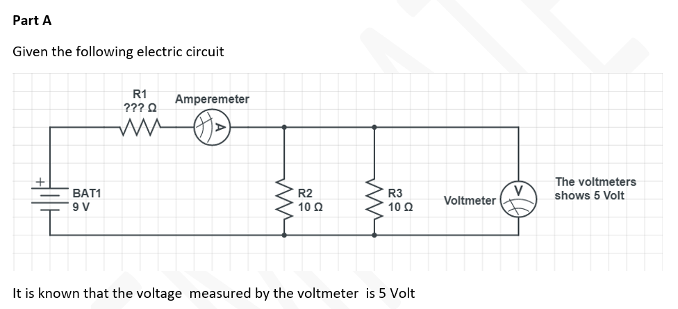 Part A
Given the following electric circuit
R1
Amperemeter
??? Q
The voltmeters
BAT1
9 V
V
Voltmeter
R2
R3
shows 5 Volt
10 2
10 Q
It is known that the voltage measured by the voltmeter is 5 Volt
