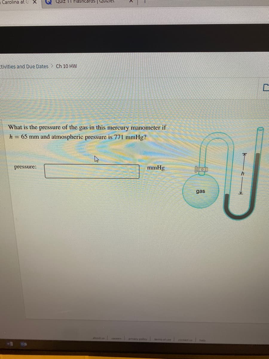 Carolina at CX
Quiz
Flashcards
etivities and Due Dates > Ch 10 HW
What is the pressure of the gas in this mercury manometer if
h = 65 mm and atmospheric pressure is 771 mmHg?
pressure:
mmHg
gas
about us
careers
privacy policy terma of use
contact us
help
