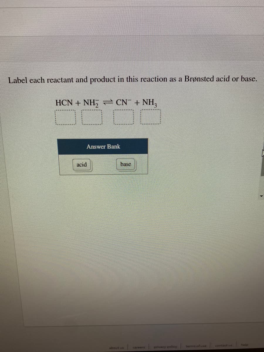 Label each reactant and product in this reaction as a Brønsted acid or base.
HCN + NH, - CN + NH,
Answer Bank
acid
base
privacy policy
terms of use
contact us
help
about us
careers
