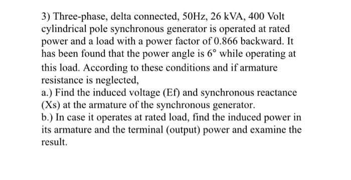 3) Three-phase, delta connected, 50HZ, 26 kVA, 400 Volt
cylindrical pole synchronous generator is operated at rated
power and a load with a power factor of 0.866 backward. It
has been found that the power angle is 6° while operating at
this load. According to these conditions and if armature
resistance is neglected,
a.) Find the induced voltage (Ef) and synchronous reactance
(Xs) at the armature of the synchronous generator.
b.) In case it operates at rated load, find the induced power in
its armature and the terminal (output) power and examine the
result.
