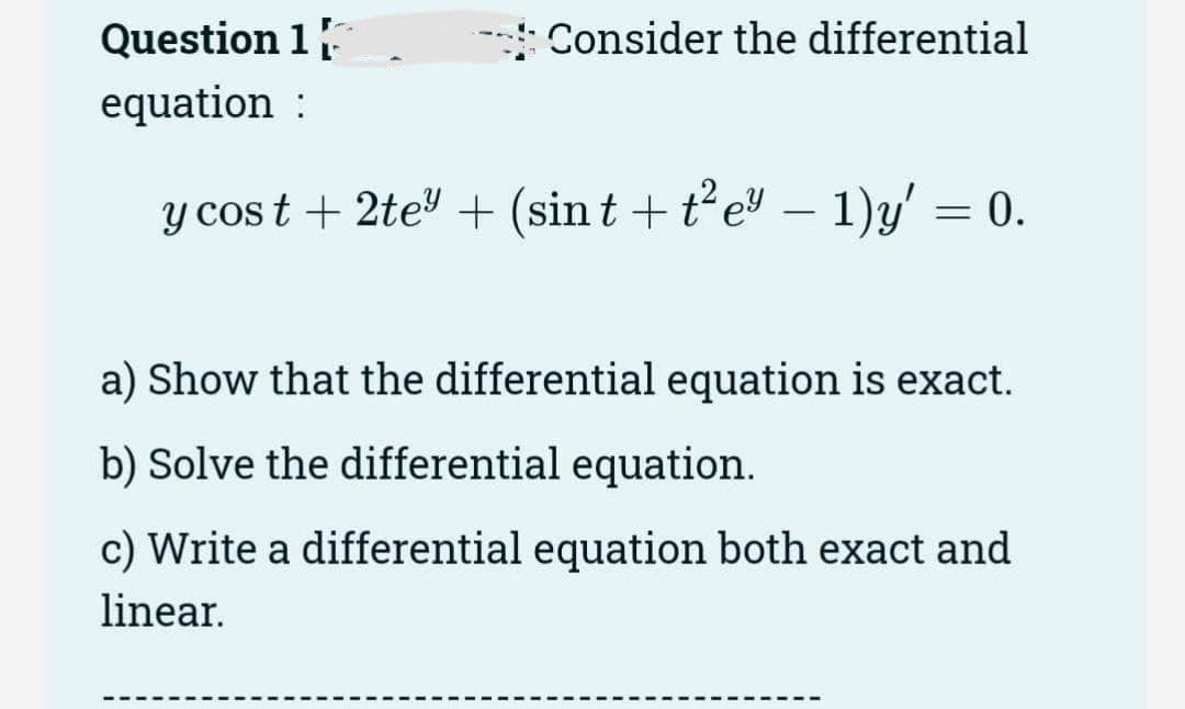 Question 1
equation :
Consider the differential
-
y cost + 2te³ + (sin t + t²e³ − 1)y' = 0.
a) Show that the differential equation is exact.
b) Solve the differential equation.
c) Write a differential equation both exact and
linear.