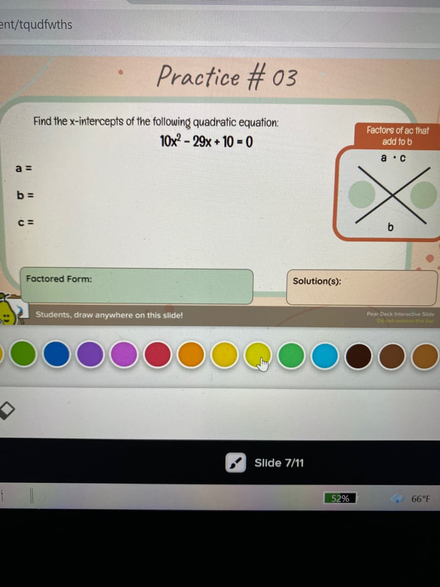 ent/tqudfwths
Practice # 03
Find the x-intercepts of the following quadratic equation:
10x - 29x + 10 = 0
Factors of ac that
add to b
а : с
a =
b =
Factored Form:
Solution(s):
Students, draw anywhere on this slide!
Pear Deck Interactive Slide
Do not remove this bar
Slide 7/11
52%
66°F
