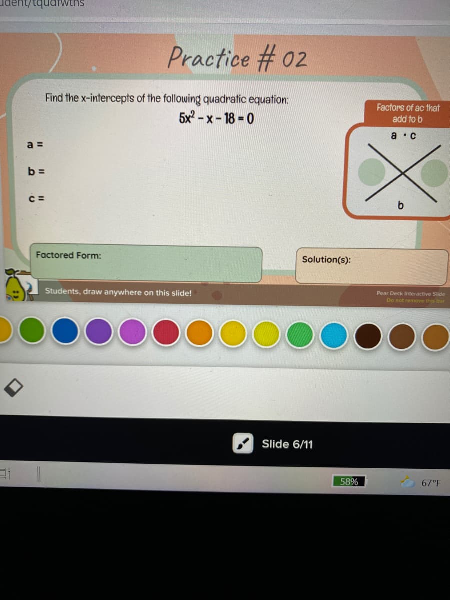ldent/tquatwths
Practice # 02
Find the x-intercepts of the following quadratic equation:
5x? - x - 18 = 0
Factors of ac that
add to b
a ·C
a =
b =
C =
Factored Form:
Solution(s):
Students, draw anywhere on this slide!
Pear Deck Interactive Slide
Do not remove this bar
Slide 6/11
58%
67°F
