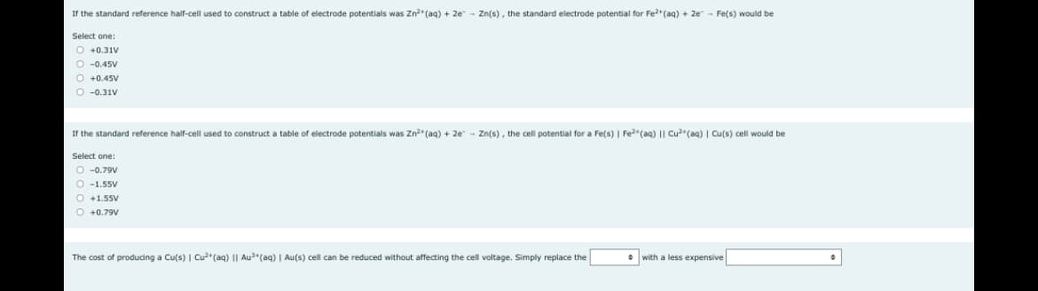 If the standard reference half-cell used construct a table of electrode potentials was Zn²+ (aq) + 2e - Zn(s), the standard electrode potential for Fe²+ (aq) + 2e - Fe(s) would be
Select one:
O +0.31V
O -0.45V
O +0.45V
O -0.31V
If the standard reference half-cell used construct a table - electrode potentials was Zn²+ (aq) + 2e Zn(s), the cell potential for a Fe(s) | Fe²(aq) || Cu²(aq) | Cu(s) cell would be
Select one:
O-0.79V
O-1.55V
O +1.55V
O +0.79V
The cost of producing a Cu(s) | Cu2+ (aq) Au³+ (aq) | Au(s) cell can be reduced without affecting the cell voltage. Simply replace the
with a less expensive