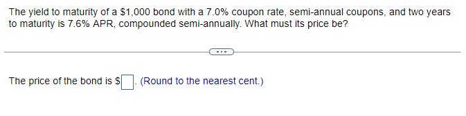 The yield to maturity of a $1,000 bond with a 7.0% coupon rate, semi-annual coupons, and two years
to maturity is 7.6% APR, compounded semi-annually. What must its price be?
The price of the bond is $
(Round to the nearest cent.)