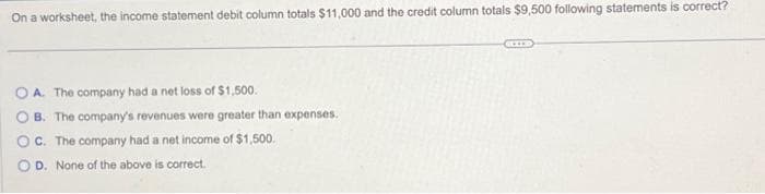On a worksheet, the income statement debit column totals $11,000 and the credit column totals $9,500 following statements is correct?
OA. The company had a net loss of $1,500.
B. The company's revenues were greater than expenses.
C. The company had a net income of $1,500.
OD. None of the above is correct.