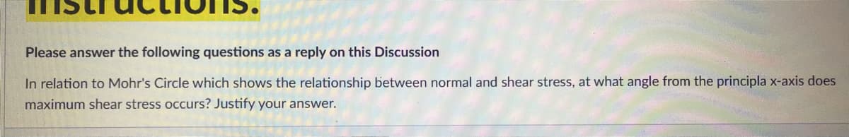 Please answer the following questions as a reply on this Discussion
In relation to Mohr's Circle which shows the relationship between normal and shear stress, at what angle from the principla x-axis does
maximum shear stress occurs? Justify your answer.
