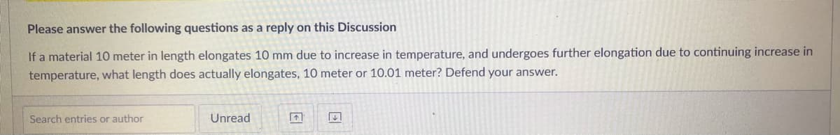 Please answer the following questions as a reply on this Discussion
If a material 10 meter in length elongates 10 mm due to increase in temperature, and undergoes further elongation due to continuing increase in
temperature, what length does actually elongates, 10 meter or 10.01 meter? Defend your answer.
Search entries or author
Unread
