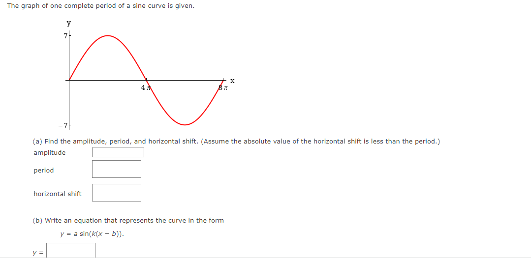 The graph of one complete period of a sine curve is given.
y
7
horizontal shift
y =
4
(a) Find the amplitude, period, and horizontal shift. (Assume the absolute value of the horizontal shift is less than the period.)
amplitude
period
(b) Write an equation that represents the curve in the form
y = a sin(k(x - b)).
X