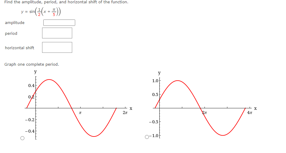 Find the amplitude, period, and horizontal shift of the function.
= sin((x + 1))
y = sin(
amplitude
period
horizontal shift
Graph one complete period.
y
0.4
02f
-0.2
y
1.0
0.5
WW
X
2л
Pr
-0.5
O-1.0
-0.4
ग
47
X