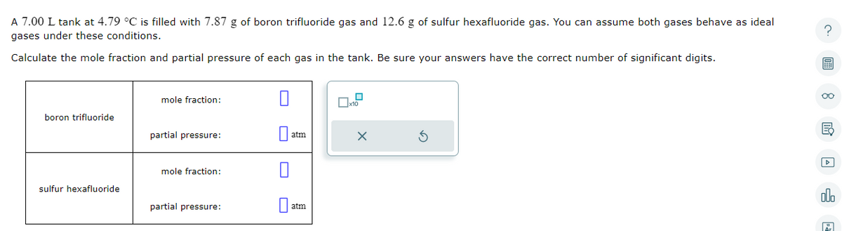 A 7.00 L tank at 4.79 °C is filled with 7.87 g of boron trifluoride gas and 12.6 g of sulfur hexafluoride gas. You can assume both gases behave as ideal
gases under these conditions.
Calculate the mole fraction and partial pressure of each gas in the tank. Be sure your answers have the correct number of significant digits.
boron trifluoride
sulfur hexafluoride
mole fraction:
partial pressure:
mole fraction:
partial pressure:
0
atm
atm
0
x10
X
?
7
oo
ala