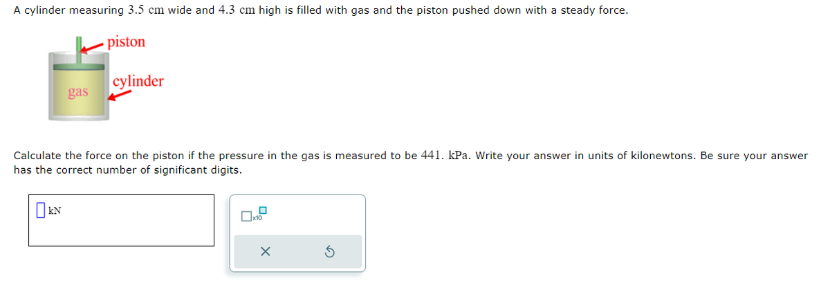 A cylinder measuring 3.5 cm wide and 4.3 cm high is filled with gas and the piston pushed down with a steady force.
piston
gas
KN
cylinder
Calculate the force on the piston if the pressure in the gas is measured to be 441. kPa. Write your answer in units of kilonewtons. Be sure your answer
has the correct number of significant digits.
0
x10
X