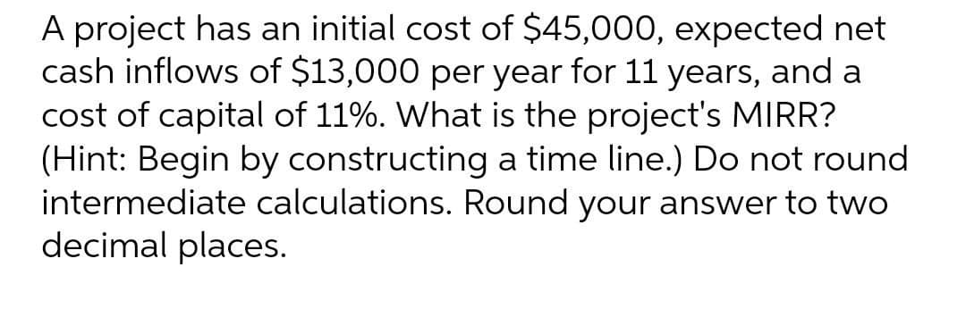 A project has an initial cost of $45,000, expected net
cash inflows of $13,000 per year for 11 years, and a
cost of capital of 11%. What is the project's MIRR?
(Hint: Begin by constructing a time line.) Do not round
intermediate calculations. Round your answer to two
decimal places.