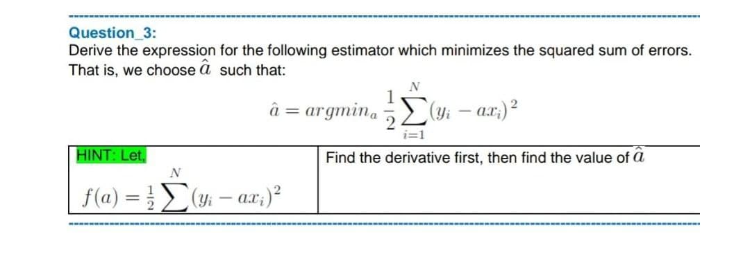 Question_3:
Derive the expression for the following estimator which minimizes the squared sum of errors.
That is, we choose a such that:
â = argmina
HINT: Let,
N
f(a) = /[(y₁ - ax;) ²
N
Yi
ax;) ²
i=1
Find the derivative first, then find the value of a