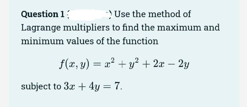 Question 1
Use the method of
Lagrange multipliers to find the maximum and
minimum values of the function
ƒ(x, y) = x² + y² + 2x – 2y
-
subject to 3x + 4y = 7.