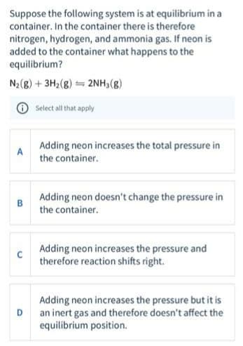 Suppose the following system is at equilibrium in a
container. In the container there is therefore
nitrogen, hydrogen, and ammonia gas. If neon is
added to the container what happens to the
equilibrium?
N2(8) + 3H2(8) = 2NH3(g)
Select all that apply
Adding neon increases the total pressure in
the container.
A
Adding neon doesn't change the pressure in
B
the container.
Adding neon increases the pressure and
therefore reaction shifts right.
Adding neon increases the pressure but it is
an inert gas and therefore doesn't affect the
equilibrium position.
D
