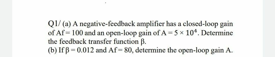 Q1/ (a) A negative-feedback amplifier has a closed-loop gain
of Af = 100 and an open-loop gain of A = 5 x 104. Determine
the feedback transfer function ß.
(b) If ß = 0.012 and Af = 80, determine the open-loop gain A.
