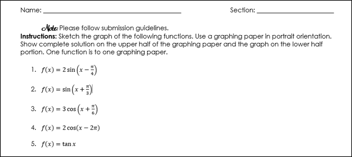 Name:
Section:
Note: Please follow submission guidelines.
Instructions: Sketch the graph of the following functions. Use a graphing paper in portrait orientation.
Show complete solution on the upper half of the graphing paper and the graph on the lower half
portion. One function is to one graphing paper.
1. f(x) = 2 sin (x – ")
2. f(x) = sin (x +)
3. f(x) = 3 cos (x +)
4. f(x) = 2 cos(x – 2n)
5. f(x) = tan x
