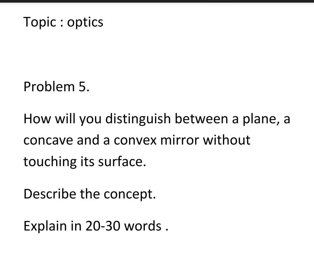 Topic : optics
Problem 5.
How will you distinguish between a plane, a
concave and a convex mirror without
touching its surface.
Describe the concept.
Explain in 20-30 words .

