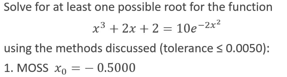 Solve for at least one possible root for the function
x³ + 2x + 2 = 10e-2x²
using the methods discussed (tolerance < 0.0050):
1. MOSS xo
0.5000
-
