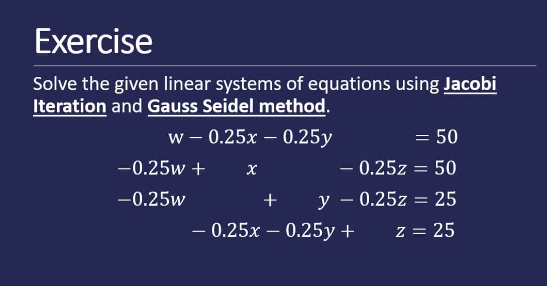 Exercise
Solve the given linear systems of equations using Jacobi
Iteration and Gauss Seidel method.
w- 0.25x — 0.25у
= 50
|
-0.25w +
– 0.25z = 50
X
-0.25w
+
y
- 0.25z = 25
-
- 0.25x – 0.25y +
z = 25
-

