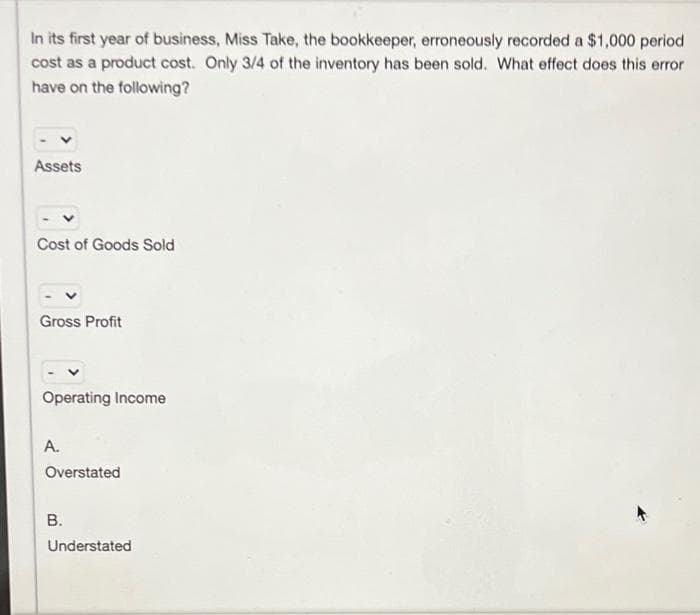 In its first year of business, Miss Take, the bookkeeper, erroneously recorded a $1,000 period
cost as a product cost. Only 3/4 of the inventory has been sold. What effect does this error
have on the following?
Assets
Cost of Goods Sold
Gross Profit
Operating Income
A.
Overstated
B.
Understated
