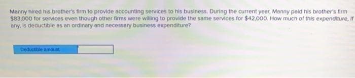 Manny hired his brother's firm to provide accounting services to his business. During the current year, Manny paid his brother's firm
$83.000 for services even though other firms were willing to provide the same services for $42.000. How much of this expenditure, If
any, Is deductible as an ordinary and necessary business expenditure?
Deductible amount
