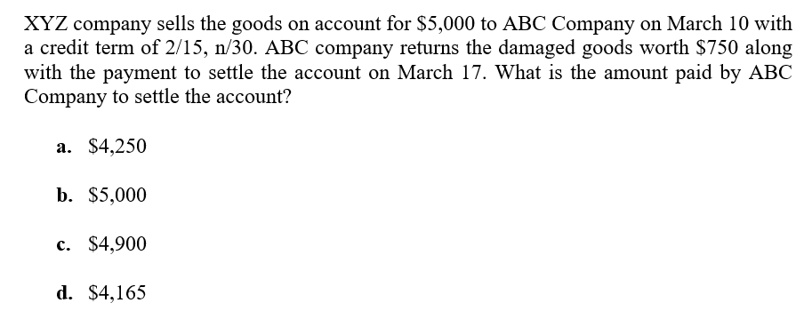 XYZ company sells the goods on account for $5,000 to ABC Company on March 10 with
a credit term of 2/15, n/30. ABC company returns the damaged goods worth $750 along
with the payment to settle the account on March 17. What is the amount paid by ABC
Company to settle the account?
a. $4,250
b. $5,000
c. $4,900
d. $4,165
