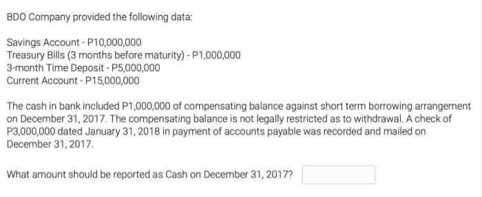 BDO Company provided the following data:
Savings Account - P10,000,000
Treasury Bills (3 months before maturity) - P1,000,000
3-month Time Deposit - P5,000,000
Current Account - P15,000,000
The cash in bank included P1,000,000 of compensating balance against short term borrowing arrangement
on December 31, 2017. The compensating balance is not legally restricted as to withdrawal. A check of
P3,000,000 dated January 31, 2018 in payment of accounts payable was recorded and mailed on
December 31, 2017.
What amount should be reported as Cash on December 31, 2017?
