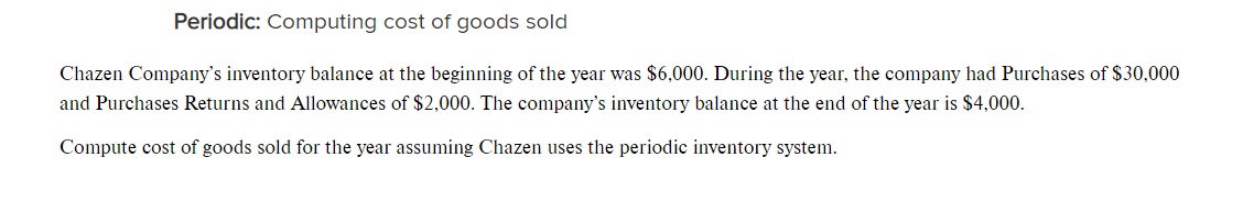 Periodic: Computing cost of goods sold
Chazen Company's inventory balance at the beginning of the year was $6,000. During the year, the company had Purchases of $30,000
and Purchases Returns and Allowances of $2,000. The company's inventory balance at the end of the year is $4,000.
Compute cost of goods sold for the year assuming Chazen uses the periodic inventory system.
