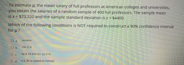 To estimate u, the mean salary of full professors at American colleges and universities,
you obtain the salaries of a random sample of 400 full professors. The sample mean
is x = $73,220 and the sample standard deviation is s = $4400.
Which of the following conditions is NOT required to construct a 90% confidence interval
for u?
Oa random
10n SN
np 2 10 and n(1-p) 210
n2 30 or stated as normal
