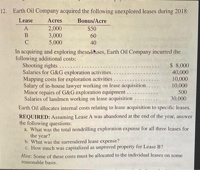 12. Earth Oil Company acquired the following unexplored leases during 2018:
Lease
Acres
Bonus/Acre
2,000
3,000
5,000
$50
60
40
In acquiring and exploring theseltises, Earth Oil Company incurred the
following additional costs:
Shooting rights...
Salaries for G&G exploration activities...
Mapping costs for exploration activities
Salary of in-house lawyer working on lease acquisition...
Minor repairs of G&G exploration equipment.
Salaries of landmen working on lease acquisition
$ 8,000
40,000
10,000
.....
10,000
500
......
30,000
.........
Earth Oil allocates internal costs relating to lease acquisition to specific leases.
REQUIRED: Assuming Lease A was abandoned at the end of the year, answer
the following questions:
a. What was the total nondrilling exploration expense for all three leases for
the year?
b. What was the surrendered lease expense?
c. How much was capitalized as unproved property for Lease B?
Hint: Some of these costs must be allocated to the individual leases on some
reasonable basis.
ABC
