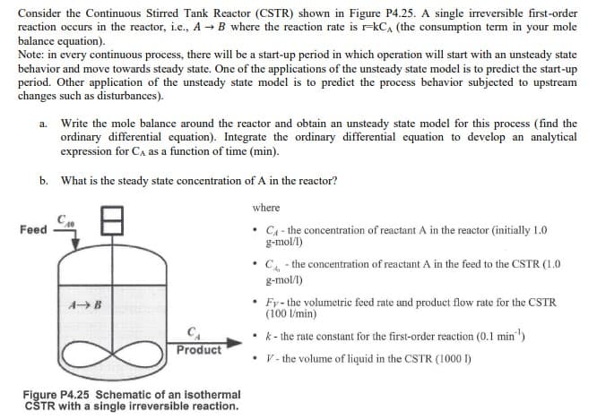 Consider the Continuous Stirred Tank Reactor (CSTR) shown in Figure P4.25. A single irreversible first-order
reaction occurs in the reactor, i.e., A → B where the reaction rate is r-kCA (the consumption term in your mole
balance equation).
Note: in every continuous process, there will be a start-up period in which operation will start with an unsteady state
behavior and move towards steady state. One of the applications of the unsteady state model is to predict the start-up
period. Other application of the unsteady state model is to predict the process behavior subjected to upstream
changes such as disturbances).
a. Write the mole balance around the reactor and obtain an unsteady state model for this process (find the
ordinary differential equation). Integrate the ordinary differential equation to develop an analytical
expression for CA as a function of time (min).
b.
Feed
What is the steady state concentration of A in the reactor?
where
C₁ - the concentration of reactant A in the reactor (initially 1.0
g-mol/l)
A B
CA
Product
Figure P4.25 Schematic of an isothermal
CŠTR with a single irreversible reaction.
.
• C - the concentration of reactant A in the feed to the CSTR (1.0
g-mol/l)
• Fy- the volumetric feed rate and product flow rate for the CSTR
(100 l/min)
• k- the rate constant for the first-order reaction (0.1 min¹)
.
• V- the volume of liquid in the CSTR (1000 1)