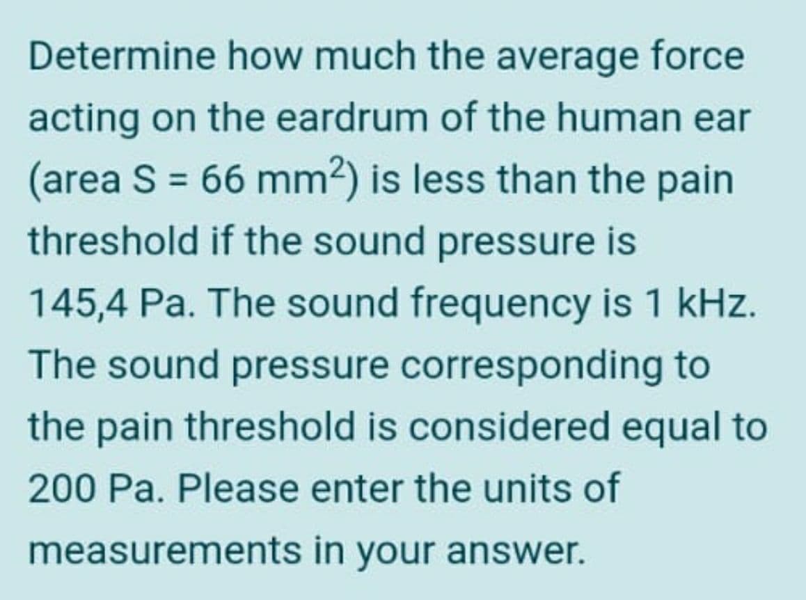 Determine how much the average force
acting on the eardrum of the human ear
(area S = 66 mm²) is less than the pain
threshold if the sound pressure is
145,4 Pa. The sound frequency is 1 kHz.
The sound pressure corresponding to
the pain threshold is considered equal to
200 Pa. Please enter the units of
measurements in your answer.
