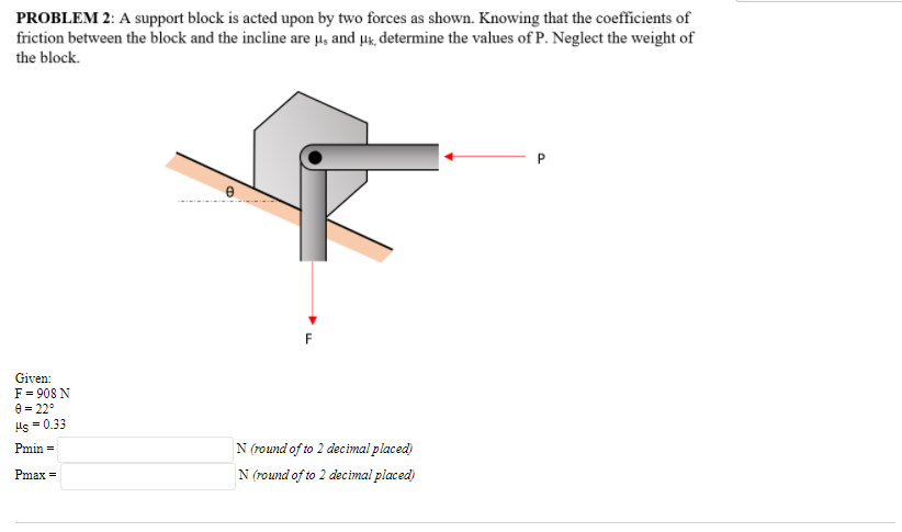 PROBLEM 2: A support block is acted upon by two forces as shown. Knowing that the coefficients of
friction between the block and the incline are u, and uk, determine the values of P. Neglect the weight of
the block.
P.
F
Given:
F = 908 N
e = 22°
Hs = 0.33
Pmin =
N (round of to 2 decimal placed)
Pmax =
N (round of to 2 decimal placed)
